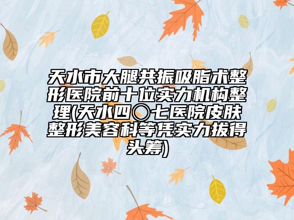 天水市大腿共振吸脂術(shù)整形醫(yī)院前十位實力機構(gòu)整理(天水四〇七醫(yī)院皮膚整形美容科等憑實力拔得頭籌)