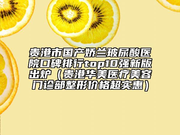 貴港市國產(chǎn)嬌蘭玻尿酸醫(yī)院口碑排行top10強(qiáng)新版出爐（貴港華美醫(yī)療美容門診部整形價格超實惠）