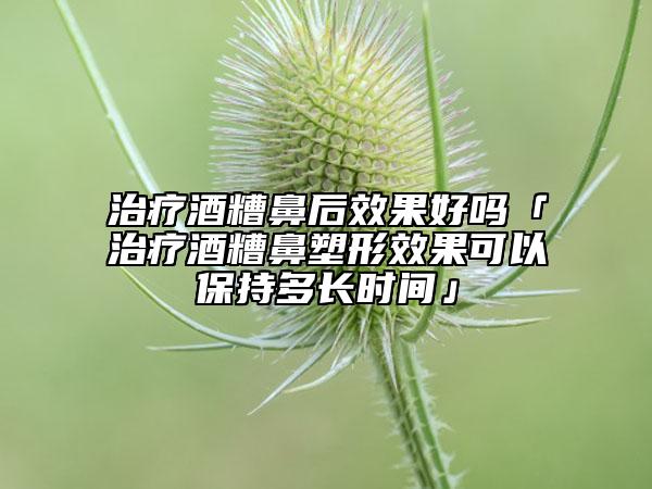 治療酒糟鼻后效果好嗎「治療酒糟鼻塑形效果可以保持多長(zhǎng)時(shí)間」
