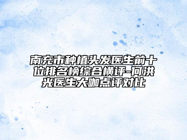 南充市種植頭發(fā)醫(yī)生前十位排名榜綜合橫評-何洪光醫(yī)生大咖點(diǎn)評對比