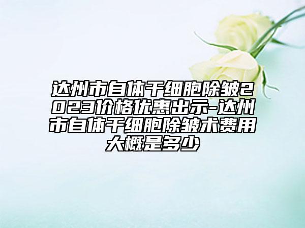 達州市自體干細胞除皺2023價格優(yōu)惠出示-達州市自體干細胞除皺術(shù)費用大概是多少