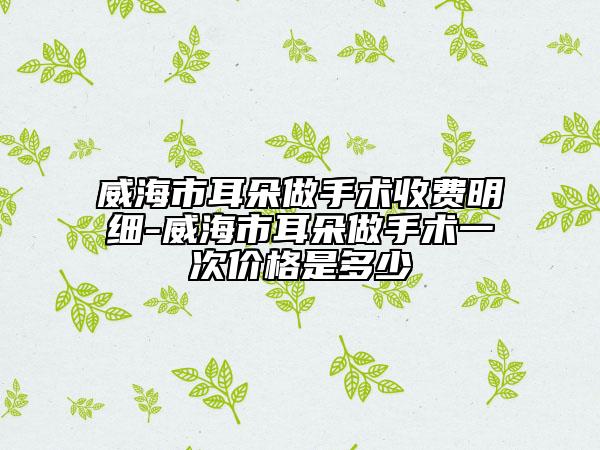 威海市耳朵做手術(shù)收費(fèi)明細(xì)-威海市耳朵做手術(shù)一次價(jià)格是多少