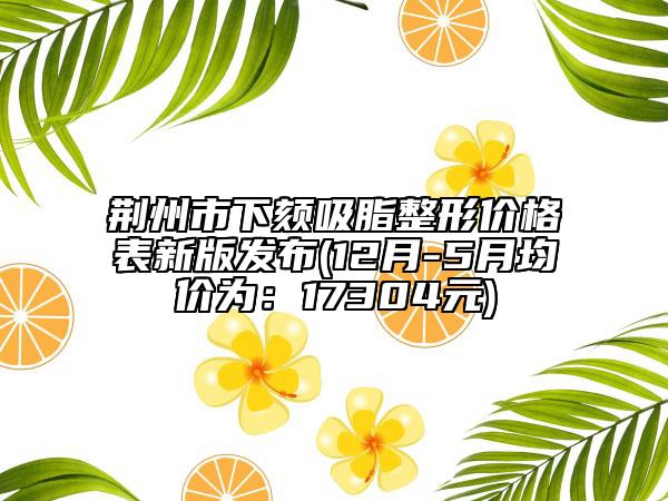 荊州市下頦吸脂整形價(jià)格表新版發(fā)布(12月-5月均價(jià)為：17304元)