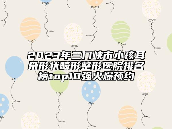 2023年三門峽市小孩耳朵形狀畸形整形醫(yī)院排名榜top10強火爆預約