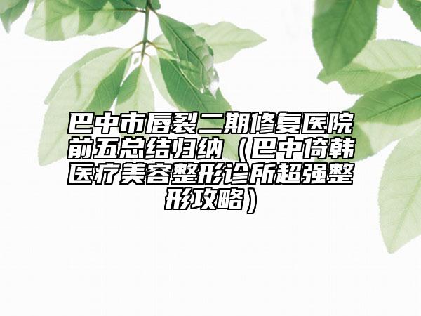 巴中市唇裂二期修復(fù)醫(yī)院前五總結(jié)歸納（巴中倚韓醫(yī)療美容整形診所超強(qiáng)整形攻略）