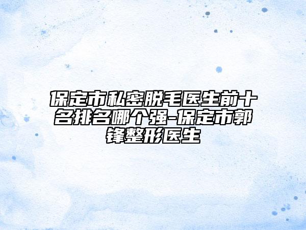 保定市私密脫毛醫(yī)生前十名排名哪個(gè)強(qiáng)-保定市郭鋒整形醫(yī)生