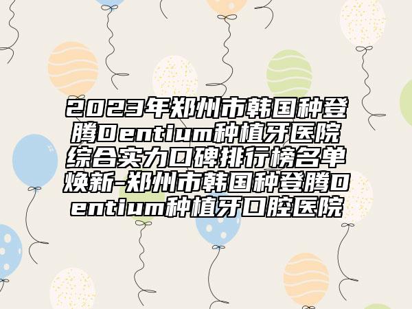 2023年鄭州市韓國種登騰Dentium種植牙醫(yī)院綜合實(shí)力口碑排行榜名單煥新-鄭州市韓國種登騰Dentium種植牙口腔醫(yī)院