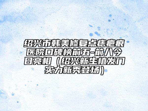 紹興市韓美修復點痣疤痕醫(yī)院口碑榜前五-前八今日亮相（紹興新生植發(fā)門實力新秀登場）