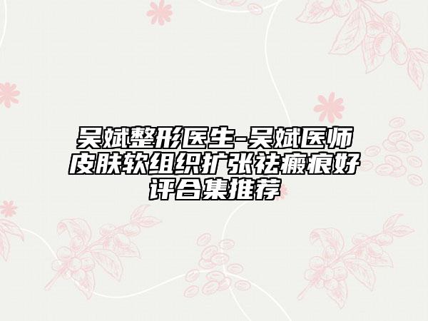 吳斌整形醫(yī)生-吳斌醫(yī)師皮膚軟組織擴(kuò)張祛瘢痕好評合集推薦