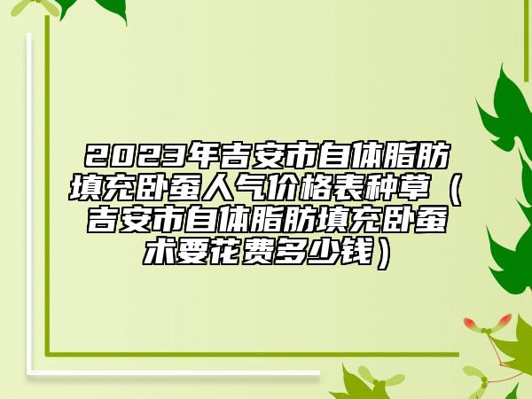 2023年吉安市自體脂肪填充臥蠶人氣價(jià)格表種草（吉安市自體脂肪填充臥蠶術(shù)要花費(fèi)多少錢(qián)）