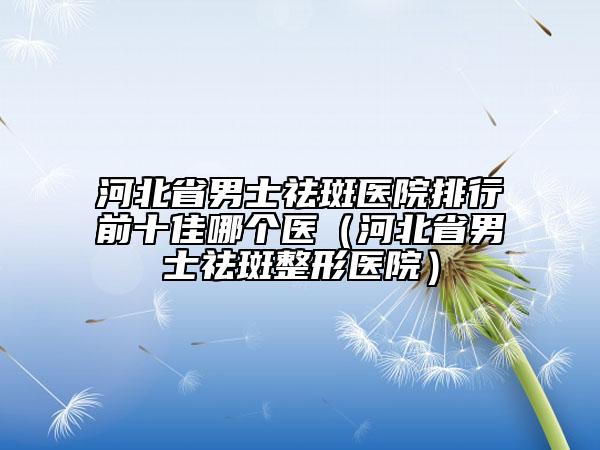 河北省男士祛斑醫(yī)院排行前十佳哪個醫(yī)（河北省男士祛斑整形醫(yī)院）