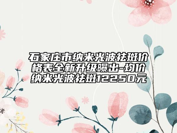 石家莊市納米光波祛斑價(jià)格表全新升級(jí)曝出-均價(jià)納米光波祛斑12250元