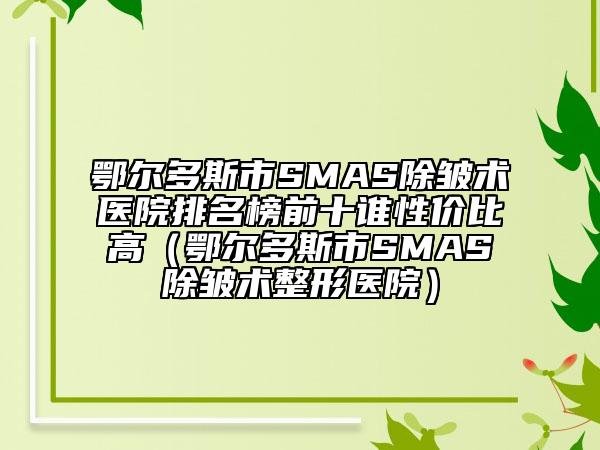 鄂爾多斯市SMAS除皺術(shù)醫(yī)院排名榜前十誰性價比高（鄂爾多斯市SMAS除皺術(shù)整形醫(yī)院）