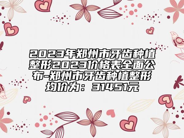 2023年鄭州市牙齒種植整形2023價(jià)格表全面公布-鄭州市牙齒種植整形均價(jià)為：31451元