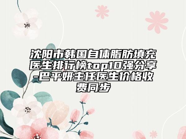 沈陽市韓國自體脂肪填充醫(yī)生排行榜top10強(qiáng)分享-巴平妍主任醫(yī)生價格收費同步