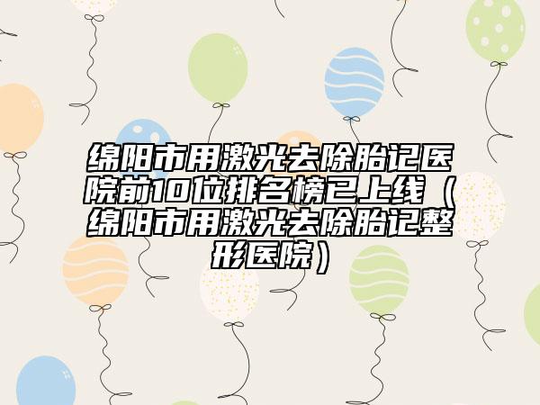 綿陽市用激光去除胎記醫(yī)院前10位排名榜已上線（綿陽市用激光去除胎記整形醫(yī)院）
