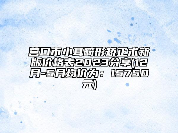 營(yíng)口市小耳畸形矯正術(shù)新版價(jià)格表2023分享(12月-5月均價(jià)為：15750元)