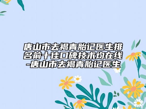 唐山市去褐青胎記醫(yī)生排名前十佳口碑技術(shù)均在線-唐山市去褐青胎記醫(yī)生