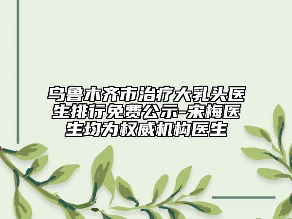 烏魯木齊市治療大乳頭醫(yī)生排行免費公示-宋梅醫(yī)生均為權(quán)威機(jī)構(gòu)醫(yī)生