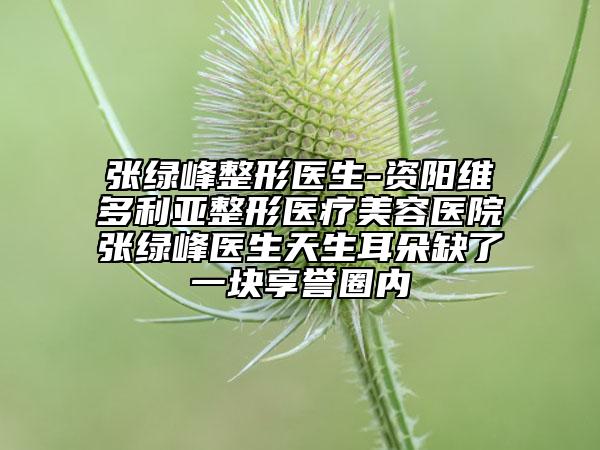 張綠峰整形醫(yī)生-資陽維多利亞整形醫(yī)療美容醫(yī)院張綠峰醫(yī)生天生耳朵缺了一塊享譽(yù)圈內(nèi)