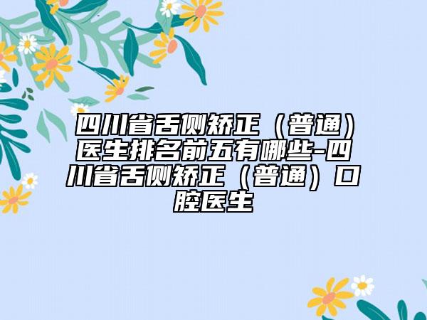 四川省舌側(cè)矯正（普通）醫(yī)生排名前五有哪些-四川省舌側(cè)矯正（普通）口腔醫(yī)生