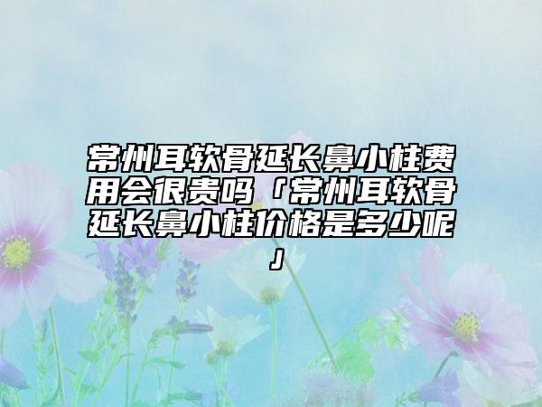 常州耳軟骨延長鼻小柱費(fèi)用會很貴嗎「常州耳軟骨延長鼻小柱價格是多少呢」