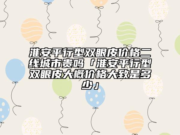 淮安平行型雙眼皮價(jià)格二線城市貴嗎「淮安平行型雙眼皮大概價(jià)格大致是多少」
