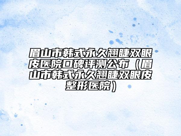 眉山市韓式永久翹睫雙眼皮醫(yī)院口碑評(píng)測(cè)公布（眉山市韓式永久翹睫雙眼皮整形醫(yī)院）