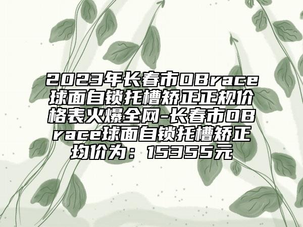 2023年長春市OBrace球面自鎖托槽矯正正規(guī)價(jià)格表火爆全網(wǎng)-長春市OBrace球面自鎖托槽矯正均價(jià)為：15355元