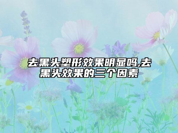 去黑頭塑形效果明顯嗎,去黑頭效果的三個因素