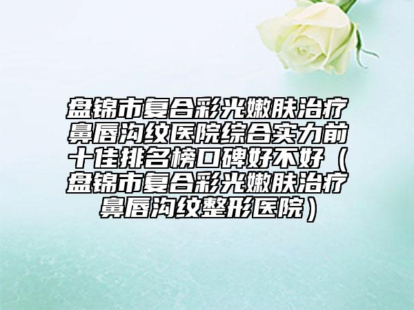 盤錦市復合彩光嫩膚治療鼻唇溝紋醫(yī)院綜合實力前十佳排名榜口碑好不好（盤錦市復合彩光嫩膚治療鼻唇溝紋整形醫(yī)院）