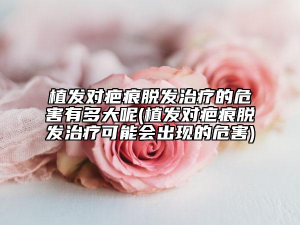 植發(fā)對疤痕脫發(fā)治療的危害有多大呢(植發(fā)對疤痕脫發(fā)治療可能會出現(xiàn)的危害)