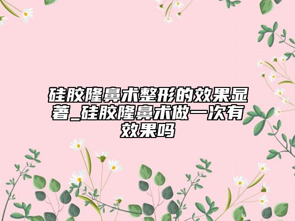 硅膠隆鼻術(shù)整形的效果顯著_硅膠隆鼻術(shù)做一次有效果嗎