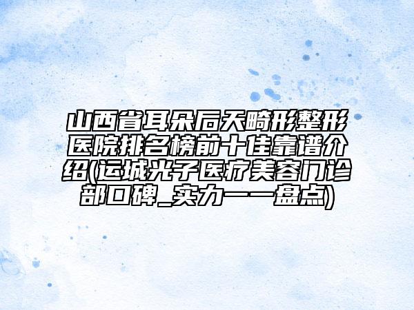 山西省耳朵后天畸形整形醫(yī)院排名榜前十佳靠譜介紹(運(yùn)城光子醫(yī)療美容門(mén)診部口碑_實(shí)力一一盤(pán)點(diǎn))