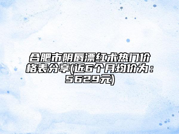 合肥市陰唇漂紅術(shù)熱門(mén)價(jià)格表分享(近6個(gè)月均價(jià)為：5629元)