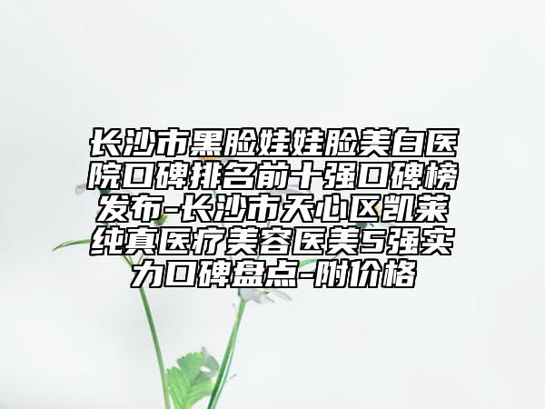 長沙市黑臉娃娃臉美白醫(yī)院口碑排名前十強(qiáng)口碑榜發(fā)布-長沙市天心區(qū)凱萊純真醫(yī)療美容醫(yī)美5強(qiáng)實(shí)力口碑盤點(diǎn)-附價(jià)格