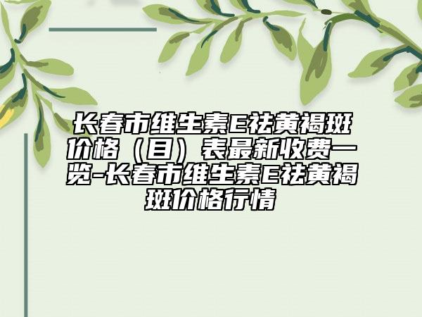 長(zhǎng)春市維生素E祛黃褐斑價(jià)格（目）表最新收費(fèi)一覽-長(zhǎng)春市維生素E祛黃褐斑價(jià)格行情