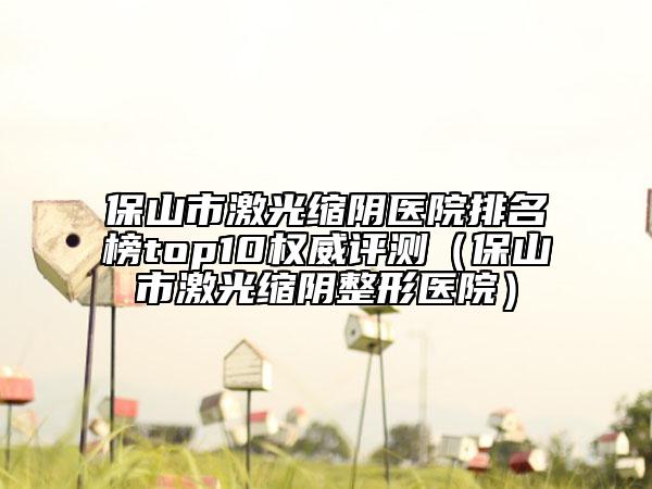 保山市激光縮陰醫(yī)院排名榜top10權威評測（保山市激光縮陰整形醫(yī)院）