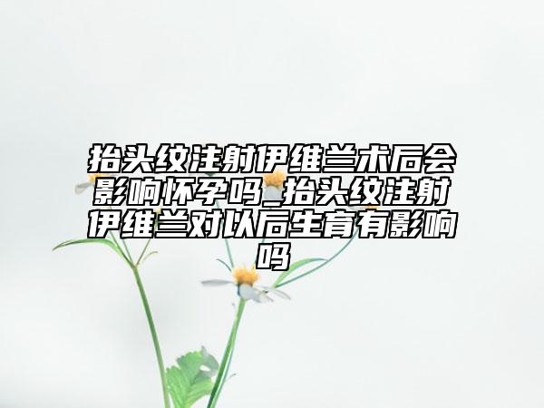 抬頭紋注射伊維蘭術后會影響懷孕嗎_抬頭紋注射伊維蘭對以后生育有影響嗎