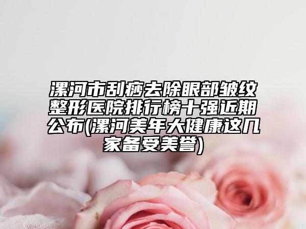 漯河市刮痧去除眼部皺紋整形醫(yī)院排行榜十強(qiáng)近期公布(漯河美年大健康這幾家備受美譽(yù))