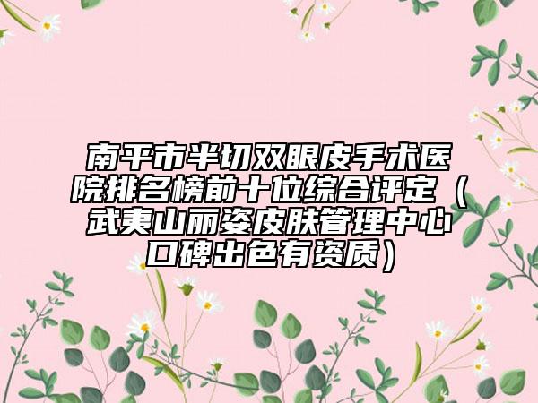 南平市半切雙眼皮手術醫(yī)院排名榜前十位綜合評定（武夷山麗姿皮膚管理中心口碑出色有資質）