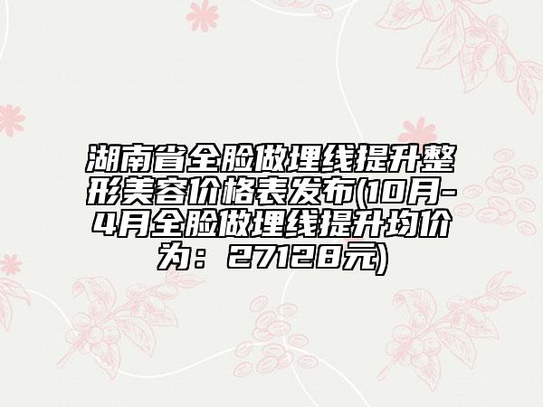 湖南省全臉做埋線提升整形美容價(jià)格表發(fā)布(10月-4月全臉做埋線提升均價(jià)為：27128元)
