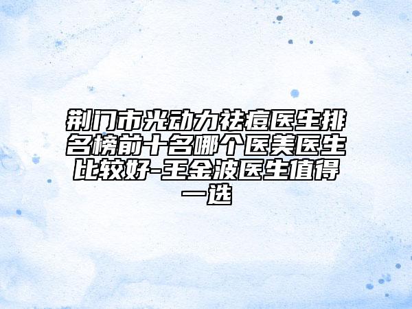 荊門(mén)市光動(dòng)力祛痘醫(yī)生排名榜前十名哪個(gè)醫(yī)美醫(yī)生比較好-王金波醫(yī)生值得一選