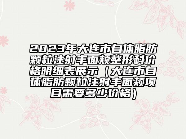 2023年大連市自體脂肪顆粒注射豐面頰整形科價格明細表展示（大連市自體脂肪顆粒注射豐面頰項目需要多少價格）