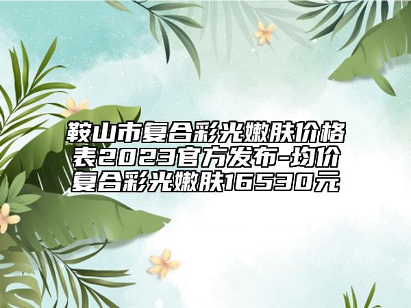 鞍山市復(fù)合彩光嫩膚價(jià)格表2023官方發(fā)布-均價(jià)復(fù)合彩光嫩膚16530元