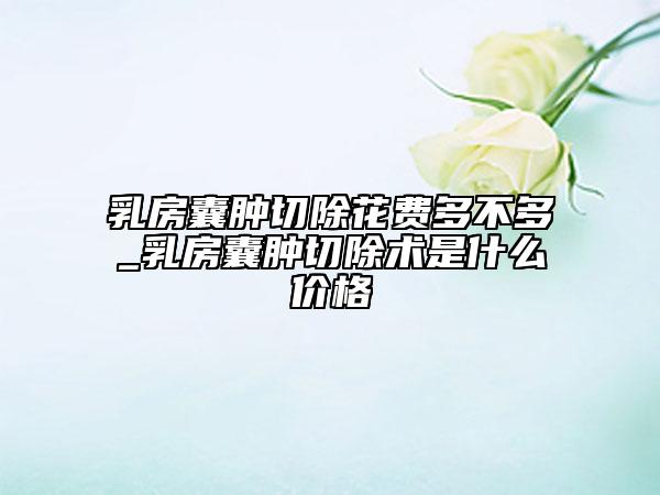 乳房囊腫切除花費多不多_乳房囊腫切除術是什么價格
