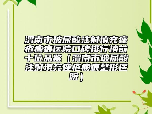 渭南市玻尿酸注射填充痤瘡瘢痕醫(yī)院口碑排行榜前十位品鑒（渭南市玻尿酸注射填充痤瘡瘢痕整形醫(yī)院）