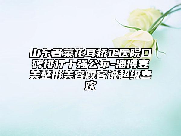 山東省菜花耳矯正醫(yī)院口碑排行十強公布-淄博壹美整形美容顧客說超級喜歡