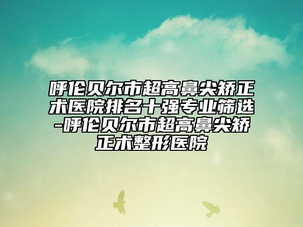 呼倫貝爾市超高鼻尖矯正術(shù)醫(yī)院排名十強(qiáng)專(zhuān)業(yè)篩選-呼倫貝爾市超高鼻尖矯正術(shù)整形醫(yī)院