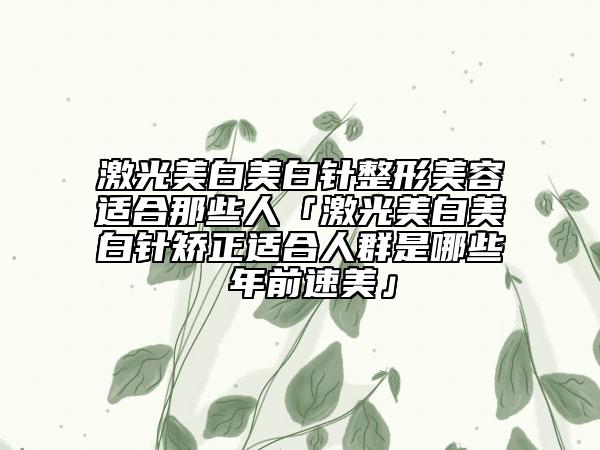 激光美白美白針整形美容適合那些人「激光美白美白針矯正適合人群是哪些 年前速美」